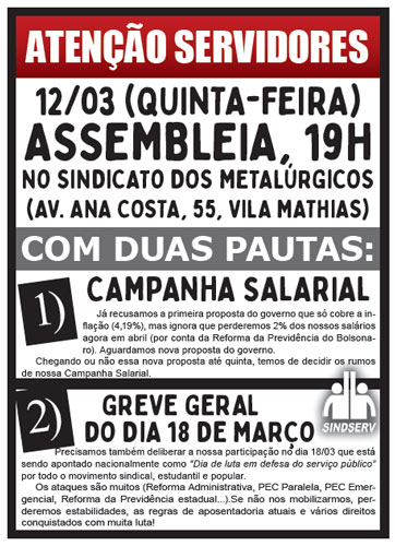 ATENÇÃO SERVIDORES ASSEMBLEIA 12/03 (QUINTA-FEIRA) 19H NO SINDICATO DOS METALÚRGICOS (AV. ANA COSTA, 55, VILA MATHIAS) COM DUAS PAUTAS: 1) CAMPANHA SALARIAL Já recusamos a primeira proposta do governo que só cobre a inflação (4,19%), mas ignora que perderemos 2% dos nossos salários agora em abril (por conta da Reforma da Previdência do Bolsonaro). Aguardamos nova proposta do governo. Chegando ou não essa nova proposta até quinta, temos de decidir os rumos de nossa Campanha Salarial. 2) GREVE GERAL DO DIA 18 DE MARÇO Precisamos também deliberar a nossa participação no dia 18/03 que está sendo apontado nacionalmente como “Dia de luta em defesa do serviço público” por todo o movimento sindical, estudantil e popular. Os ataques são muitos (Reforma Administrativa, PEC Paralela, PEC Emergencial, Reforma da Previdência estadual...). Se não nos mobilizarmos, perderemos estabilidades, as regras de aposentadoria atuais e vários direitos conquistados com muita luta!