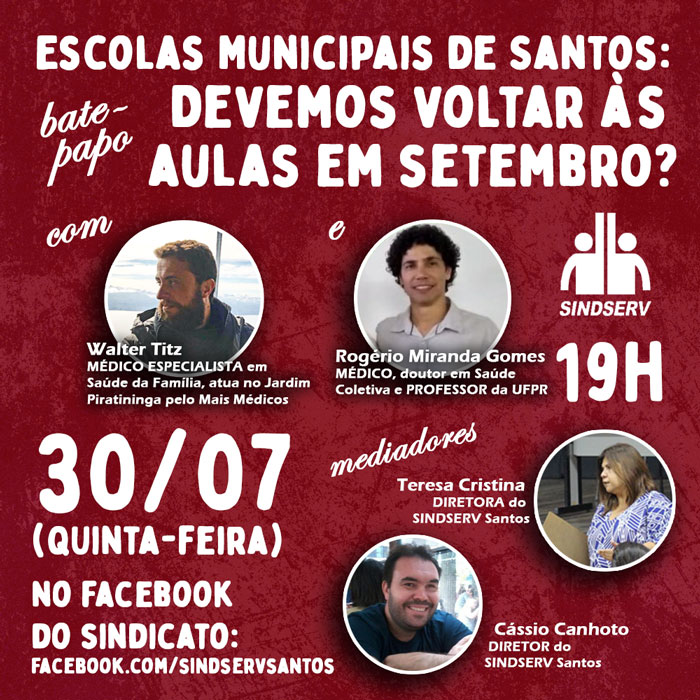 Bate-papo: "Escolas Municipais de Santos: Devemos voltar às aulas em setembro?". 30/07 (quinta-feira), 19h, em https://www.facebook.com/SindservSantos . Com: - Walter Titz: MÉDICO ESPECIALISTA em Saúde da Família, atua no Jardim Piratininga pelo Mais Médicos; - Rogério Miranda Gomes: MÉDICO, doutor em Saúde Coletiva e PROFESSOR da UFPR. Mediadores: - Teresa Cristina: DIRETORA do SINDSERV Santos; - Cássio Canhoto: DIRETOR do SINDSERV Santos.
