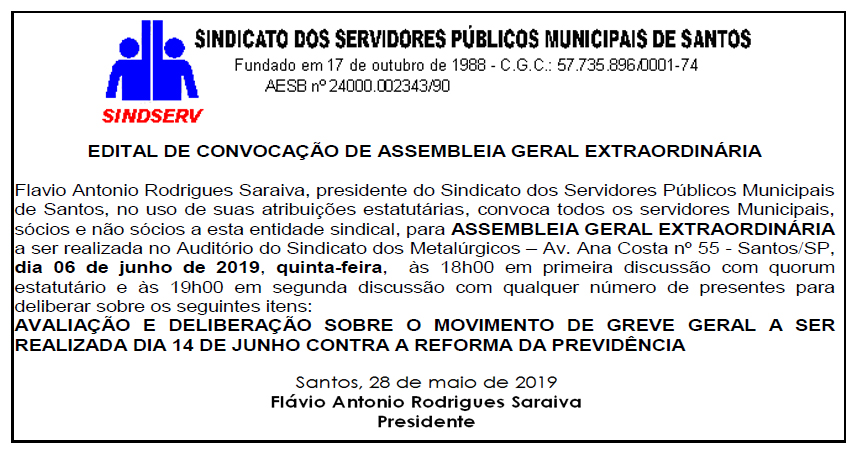 Edital publicado no jornal Diário do Litoral no dia 28/05/19: EDITAL DE CONVOCAÇÃO DE ASSEMBLEIA GERAL EXTRAORDINÁRIA Flavio Antonio Rodrigues Saraiva, presidente do Sindicato dos Servidores Públicos Municipais de Santos, no uso de suas atribuições estatutárias, convoca todos os servidores Municipais, sócios e não sócios a esta entidade sindical, para ASSEMBLEIA GERAL EXTRAORDINÁRIA a ser realizada no Auditório do Sindicato dos Metalúrgicos – Av. Ana Costa nº 55 - Santos/SP, dia 06 de junho de 2019, quinta-feira, às 18h00 em primeira discussão com quorum estatutário e às 19h00 em segunda discussão com qualquer número de presentes para deliberar sobre os seguintes itens: AVALIAÇÃO E DELIBERAÇÃO SOBRE O MOVIMENTO DE GREVE GERAL A SER REALIZADA DIA 14 DE JUNHO CONTRA A REFORMA DA PREVIDÊNCIA Santos, 28 de maio de 2019 Flávio Antonio Rodrigues Saraiva Presidente