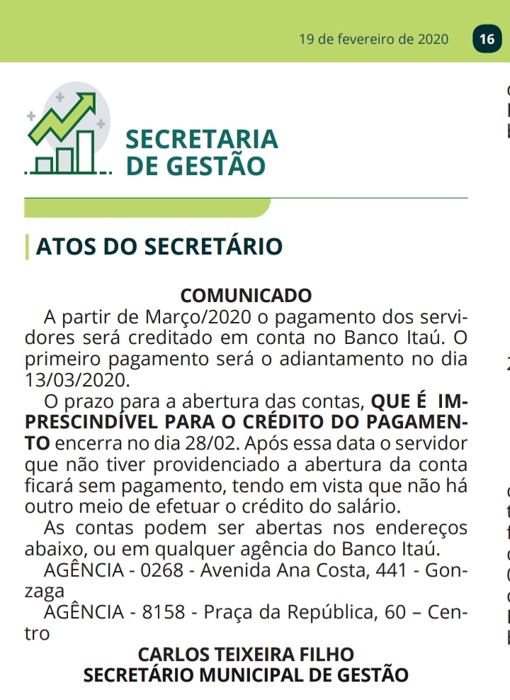 COMUNICADO A partir de Março/2020 o pagamento dos servidores será creditado em conta no Banco Itaú. O primeiro pagamento será o adiantamento no dia 13/03/2020. O prazo para a abertura das contas, QUE É IMPRESCINDÍVEL PARA O CRÉDITO DO PAGAMENTO encerra no dia 28/02. Após essa data o servidor que não tiver providenciado a abertura da conta ficará sem pagamento, tendo em vista que não há outro meio de efetuar o crédito do salário. As contas podem ser abertas nos endereços abaixo, ou em qualquer agência do Banco Itaú. AGÊNCIA - 0268 - Avenida Ana Costa, 441 - Gonzaga AGÊNCIA - 8158 - Praça da República, 60 – Centro CARLOS TEIXEIRA FILHO SECRETÁRIO MUNICIPAL DE GESTÃO