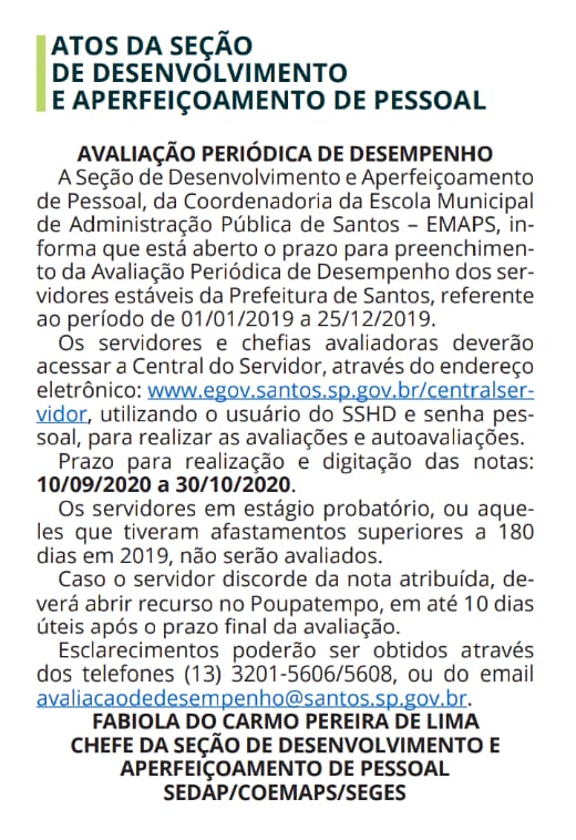 Diário Oficial: AVALIAÇÃO PERIÓDICA DE DESEMPENHO A Seção de Desenvolvimento e Aperfeiçoamento de Pessoal, da Coordenadoria da Escola Municipal de Administração Pública de Santos – EMAPS, informa que está aberto o prazo para preenchimento da Avaliação Periódica de Desempenho dos servidores estáveis da Prefeitura de Santos, referente ao período de 01/01/2019 a 25/12/2019. Os servidores e chefias avaliadoras deverão acessar a Central do Servidor, através do endereço eletrônico: www.egov.santos.sp.gov.br/centralservidor, utilizando o usuário do SSHD e senha pessoal, para realizar as avaliações e autoavaliações. Prazo para realização e digitação das notas: 10/09/2020 a 30/10/2020. Os servidores em estágio probatório, ou aqueles que tiveram afastamentos superiores a 180 dias em 2019, não serão avaliados. Caso o servidor discorde da nota atribuída, deverá abrir recurso no Poupatempo, em até 10 dias úteis após o prazo final da avaliação. Esclarecimentos poderão ser obtidos através dos telefones (13) 3201-5606/5608, ou do email avaliacaodedesempenho@santos.sp.gov.br. FABIOLA DO CARMO PEREIRA DE LIMA CHEFE DA SEÇÃO DE DESENVOLVIMENTO E APERFEIÇOAMENTO DE PESSOAL SEDAP/COEMAPS/SEGES