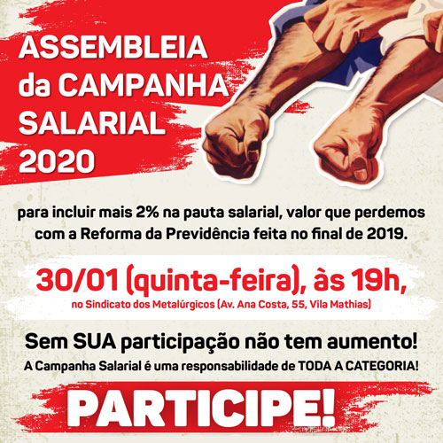 ASSEMBLEIA da CAMPANHA SALARIAL 2020. Assembleia para incluir mais 2% na pauta salarial, valor que perdemos com a Reforma da Previdência feita no final de 2019. 30/01 (quinta-feira), às 19h, no Sindicato dos Metalúrgicos (Av. Ana Costa, 55, Vila Mathias). Sem SUA participação não tem aumento! A Campanha Salarial é uma responsabilidade de TODA A CATEGORIA! PARTICIPE!