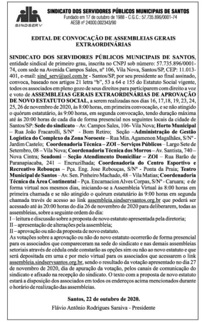 EDITAL DE CONVOCAÇÃO DE ASSEMBLEIAS GERAIS EXTRAORDINÁRIAS SINDICATO DOS SERVIDORES PÚBLICOS MUNICIPAIS DE SANTOS, entidade sindical de primeiro grau, inscrita no CNPJ sob número: 57.735.896/00001-74, com sede na Avenida Campos Sales, nº 106, Vila Nova, Santos/SP, CEP: 11.013-401, e-mail: sind_serv@uol.com.br - Santos/SP, por seu presidente ao final assinado, convoca, baseado nos artigos 21 letra “b”, 53 a 64 e 155 do Estatuto Social vigente, todos os associados em pleno gozo de seus direitos para participarem com direito a voz e voto de ASSEMBLEIAS GERAIS EXTRAORDINÁRIAS DE APROVAÇÃO DE NOVO ESTATUTO SOCIAL, a serem realizadas nos dias 16, 17, 18, 19, 23, 24, 25, 26 de novembro de 2020, às 8:00 horas, em primeira convocação, e se não atingido o quórum estatutário, às 9:00 horas, em segunda convocação, tendo duração máxima até às 20:00 horas de cada dia de forma presencial nos seguintes locais da cidade de Santos/SP: Sede do sindicato – Av. Campos Sales, 106- Vila Nova; Horto Municipal – Rua João Fracarolli, S/Nº - Bom Retiro; Seção –Administração de Gestão Logística do Complexo da Zona Noroeste – Rua Min. Agamenon Magalhães, S/Nº - Jardim Castelo; Coordenadoria Técnica – ZOI – Serviços Públicos – Largo Sete de Setembro, 08 – Vila Nova; Coordenadoria Técnica dos Morros – Av. Santista, 740 – Nova Cintra; Seadomi – Seção Atendimento Domiciliar – ZOI – Rua Barão de Paranapiacaba, 241 – Encruzilhada; Coordenadoria do Centro Esportivo e Recreativo Rebouças – Pça. Eng. Jose Rebouças, S/Nº - Ponta da Praia; Teatro Municipal de Santos – Av. Sen. Pinheiro Machado, 48 – Vila Matias; Coordenadoria Técnica da Área Continental – Pça. Encarnacion Alves Corpas, S/Nº - Caruara; e de forma virtual nos mesmos dias, iniciando-se a Assembleia Virtual às 8:00 horas em primeira chamada e se não atingido o quórum estatutário às 9:00 horas em segunda chamada través de acesso ao link assembleia.sindservsantos.org.br que poderá ser acessado até às 20:00 horas do dia 26 de novembro de 2020 para deliberarem, todas as assembleias, sobre a seguinte ordem do dia: I – leitura e discussão sobre a proposta de novo estatuto apresentada pela diretoria; II – apresentação de alterações pela assembleia; II – aprovação ou não da proposta de novo estatuto. As votações sobre a aprovação ou não do novo estatuto ocorrerão de forma presencial para os associados que compareceram na sede do sindicato e nas demais assembleias setoriais através de cédula onde constarão as opções sim ou não ao novo estatuto e que será depositada em urna e por meio virtual para os associados que acessarem o link assembleia.sindservsantos.org.br, sendo o resultado da votação apresentado no dia 27 de novembro de 2020, dia de apuração da votação, pelos canais de comunicação do sindicato e afixado na recepção do sindicato. O texto com a proposta de novo estatuto estará a disposição dos associados em todos os endereços acima mencionados durante o horário de realização das assembleias. Santos, 22 de outubro de 2020. Flávio Antônio Rodrigues Saraiva Presidente.